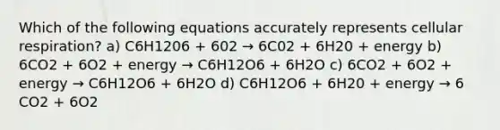 Which of the following equations accurately represents cellular respiration? a) C6H1206 + 602 → 6C02 + 6H20 + energy b) 6CO2 + 6O2 + energy → C6H12O6 + 6H2O c) 6CO2 + 6O2 + energy → C6H12O6 + 6H2O d) C6H12O6 + 6H20 + energy → 6 CO2 + 6O2