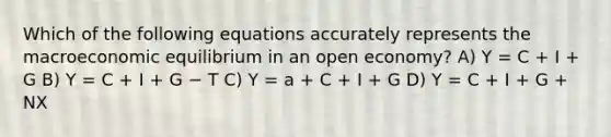 Which of the following equations accurately represents the macroeconomic equilibrium in an open economy? A) Y = C + I + G B) Y = C + I + G − T C) Y = a + C + I + G D) Y = C + I + G + NX