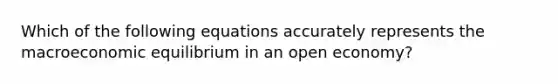 Which of the following equations accurately represents the macroeconomic equilibrium in an open economy?