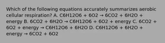 Which of the following equations accurately summarizes aerobic cellular respiration? A. C6H12O6 + 6O2 → 6CO2 + 6H2O + energy B. 6CO2 + 6H2O → C6H12O6 + 6O2 + energy C. 6CO2 + 6O2 + energy → C6H12O6 + 6H2O D. C6H12O6 + 6H2O + energy → 6CO2 + 6O2