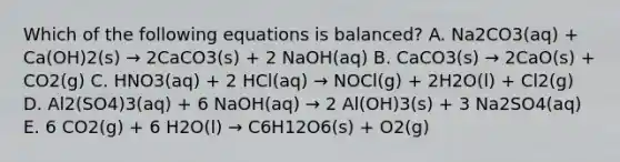 Which of the following equations is balanced? A. Na2CO3(aq) + Ca(OH)2(s) → 2CaCO3(s) + 2 NaOH(aq) B. CaCO3(s) → 2CaO(s) + CO2(g) C. HNO3(aq) + 2 HCl(aq) → NOCl(g) + 2H2O(l) + Cl2(g) D. Al2(SO4)3(aq) + 6 NaOH(aq) → 2 Al(OH)3(s) + 3 Na2SO4(aq) E. 6 CO2(g) + 6 H2O(l) → C6H12O6(s) + O2(g)