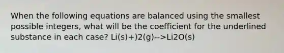 When the following equations are balanced using the smallest possible integers, what will be the coefficient for the underlined substance in each case? Li(s)+)2(g)-->Li2O(s)