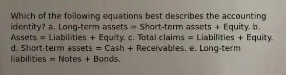 Which of the following equations best describes the accounting identity? a. Long-term assets = Short-term assets + Equity. b. Assets = Liabilities + Equity. c. Total claims = Liabilities + Equity. d. Short-term assets = Cash + Receivables. e. Long-term liabilities = Notes + Bonds.