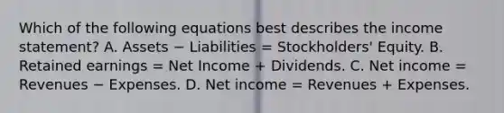 Which of the following equations best describes the income statement? A. Assets − Liabilities = Stockholders' Equity. B. Retained earnings = Net Income + Dividends. C. Net income = Revenues − Expenses. D. Net income = Revenues + Expenses.