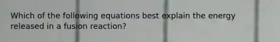 Which of the following equations best explain the energy released in a fusion reaction?