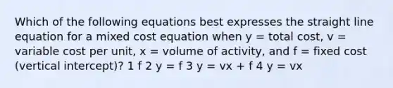 Which of the following equations best expresses the straight line equation for a mixed cost equation when y = total cost, v = variable cost per unit, x = volume of activity, and f = fixed cost (vertical intercept)? 1 f 2 y = f 3 y = vx + f 4 y = vx