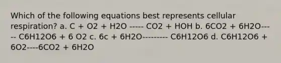 Which of the following equations best represents cellular respiration? a. C + O2 + H2O ----- CO2 + HOH b. 6CO2 + 6H2O----- C6H12O6 + 6 O2 c. 6c + 6H2O--------- C6H12O6 d. C6H12O6 + 6O2----6CO2 + 6H2O