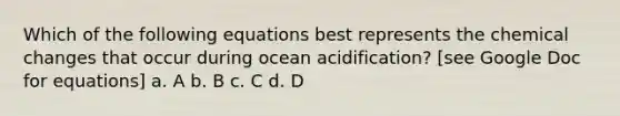 Which of the following equations best represents the chemical changes that occur during ocean acidification? [see Google Doc for equations] a. A b. B c. C d. D