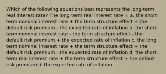 Which of the following equations best represents the long-term real interest rate? The long-term real interest rate = a. the short-term nominal interest rate + the term structure effect + the default risk premium - the expected rate of inflation b. the short-term nominal interest rate - the term structure effect - the default risk premium + the expected rate of inflation c. the long term nominal interest rate + the term structure effect + the default risk premium - the expected rate of inflation d. the short term real interest rate + the term structure effect + the default risk premium + the expected rate of inflation