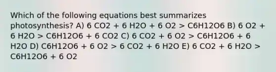 Which of the following equations best summarizes photosynthesis? A) 6 CO2 + 6 H2O + 6 O2 > C6H12O6 B) 6 O2 + 6 H2O > C6H12O6 + 6 CO2 C) 6 CO2 + 6 O2 > C6H12O6 + 6 H2O D) C6H12O6 + 6 O2 > 6 CO2 + 6 H2O E) 6 CO2 + 6 H2O > C6H12O6 + 6 O2