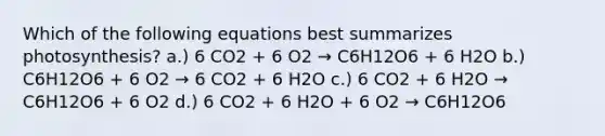 Which of the following equations best summarizes photosynthesis? a.) 6 CO2 + 6 O2 → C6H12O6 + 6 H2O b.) C6H12O6 + 6 O2 → 6 CO2 + 6 H2O c.) 6 CO2 + 6 H2O → C6H12O6 + 6 O2 d.) 6 CO2 + 6 H2O + 6 O2 → C6H12O6