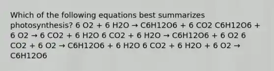 Which of the following equations best summarizes photosynthesis? 6 O2 + 6 H2O → C6H12O6 + 6 CO2 C6H12O6 + 6 O2 → 6 CO2 + 6 H2O 6 CO2 + 6 H2O → C6H12O6 + 6 O2 6 CO2 + 6 O2 → C6H12O6 + 6 H2O 6 CO2 + 6 H2O + 6 O2 → C6H12O6