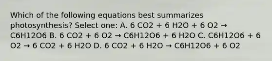 Which of the following equations best summarizes photosynthesis? Select one: A. 6 CO2 + 6 H2O + 6 O2 → C6H12O6 B. 6 CO2 + 6 O2 → C6H12O6 + 6 H2O C. C6H12O6 + 6 O2 → 6 CO2 + 6 H2O D. 6 CO2 + 6 H2O → C6H12O6 + 6 O2