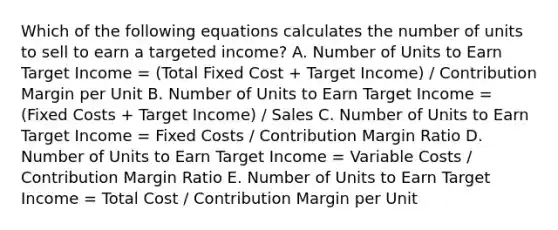 Which of the following equations calculates the number of units to sell to earn a targeted income? A. Number of Units to Earn Target Income = (Total Fixed Cost + Target Income) / Contribution Margin per Unit B. Number of Units to Earn Target Income = (Fixed Costs + Target Income) / Sales C. Number of Units to Earn Target Income = Fixed Costs / Contribution Margin Ratio D. Number of Units to Earn Target Income = Variable Costs / Contribution Margin Ratio E. Number of Units to Earn Target Income = Total Cost / Contribution Margin per Unit