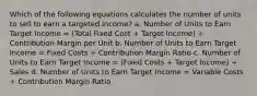 Which of the following equations calculates the number of units to sell to earn a targeted income? a. Number of Units to Earn Target Income = (Total Fixed Cost + Target Income) ÷ Contribution Margin per Unit b. Number of Units to Earn Target Income = Fixed Costs ÷ Contribution Margin Ratio c. Number of Units to Earn Target Income = (Fixed Costs + Target Income) ÷ Sales d. Number of Units to Earn Target Income = Variable Costs ÷ Contribution Margin Ratio