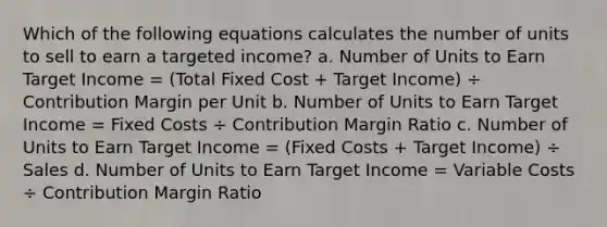 Which of the following equations calculates the number of units to sell to earn a targeted income? a. Number of Units to Earn Target Income = (Total Fixed Cost + Target Income) ÷ Contribution Margin per Unit b. Number of Units to Earn Target Income = Fixed Costs ÷ Contribution Margin Ratio c. Number of Units to Earn Target Income = (Fixed Costs + Target Income) ÷ Sales d. Number of Units to Earn Target Income = Variable Costs ÷ Contribution Margin Ratio