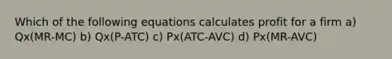 Which of the following equations calculates profit for a firm a) Qx(MR-MC) b) Qx(P-ATC) c) Px(ATC-AVC) d) Px(MR-AVC)