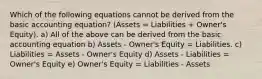 Which of the following equations cannot be derived from the basic accounting equation? (Assets = Liabilities + Owner's Equity). a) All of the above can be derived from the basic accounting equation b) Assets - Owner's Equity = Liabilities. c) Liabilities = Assets - Owner's Equity d) Assets - Liabilities = Owner's Equity e) Owner's Equity = Liabilities - Assets