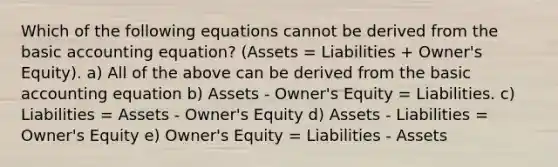 Which of the following equations cannot be derived from the basic accounting equation? (Assets = Liabilities + Owner's Equity). a) All of the above can be derived from the basic accounting equation b) Assets - Owner's Equity = Liabilities. c) Liabilities = Assets - Owner's Equity d) Assets - Liabilities = Owner's Equity e) Owner's Equity = Liabilities - Assets