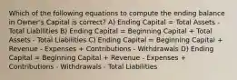 Which of the following equations to compute the ending balance in Owner's Capital is correct? A) Ending Capital = Total Assets - Total Liabilities B) Ending Capital = Beginning Capital + Total Assets - Total Liabilities C) Ending Capital = Beginning Capital + Revenue - Expenses + Contributions - Withdrawals D) Ending Capital = Beginning Capital + Revenue - Expenses + Contributions - Withdrawals - Total Liabilities