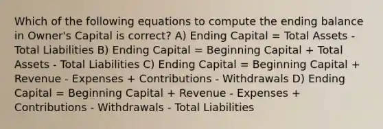 Which of the following equations to compute the ending balance in Owner's Capital is correct? A) Ending Capital = Total Assets - Total Liabilities B) Ending Capital = Beginning Capital + Total Assets - Total Liabilities C) Ending Capital = Beginning Capital + Revenue - Expenses + Contributions - Withdrawals D) Ending Capital = Beginning Capital + Revenue - Expenses + Contributions - Withdrawals - Total Liabilities