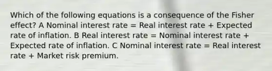 Which of the following equations is a consequence of the Fisher effect? A Nominal interest rate = Real interest rate + Expected rate of inflation. B Real interest rate = Nominal interest rate + Expected rate of inflation. C Nominal interest rate = Real interest rate + Market risk premium.