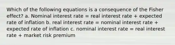 Which of the following equations is a consequence of the Fisher effect? a. Nominal interest rate = real interest rate + expected rate of inflation b. real interest rate = nominal interest rate + expected rate of inflation c. nominal interest rate = real interest rate + market risk premium