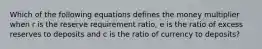 Which of the following equations defines the money multiplier when r is the reserve requirement ratio, e is the ratio of excess reserves to deposits and c is the ratio of currency to deposits?