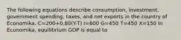 The following equations describe​ consumption, investment, government​ spending, taxes, and net exports in the country of Economika. C=200+0.80​(Y-T) I=600 G=450 T=450 X=150 In​ Economika, equilibrium GDP is equal to