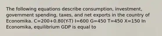 The following equations describe​ consumption, investment, government​ spending, taxes, and net exports in the country of Economika. C=200+0.80​(Y-T) I=600 G=450 T=450 X=150 In​ Economika, equilibrium GDP is equal to