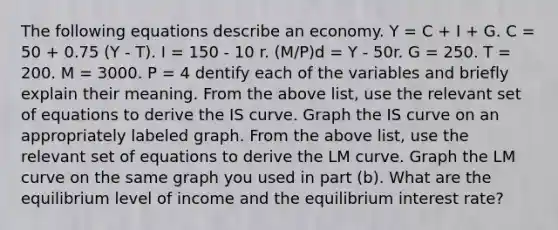 The following equations describe an economy. Y = C + I + G. C = 50 + 0.75 (Y - T). I = 150 - 10 r. (M/P)d = Y - 50r. G = 250. T = 200. M = 3000. P = 4 dentify each of the variables and briefly explain their meaning. From the above list, use the relevant set of equations to derive the IS curve. Graph the IS curve on an appropriately labeled graph. From the above list, use the relevant set of equations to derive the LM curve. Graph the LM curve on the same graph you used in part (b). What are the equilibrium level of income and the equilibrium interest rate?