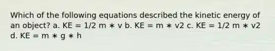 Which of the following equations described the kinetic energy of an object? a. KE = 1/2 m ∗ v b. KE = m ∗ v2 c. KE = 1/2 m ∗ v2 d. KE = m ∗ g ∗ h