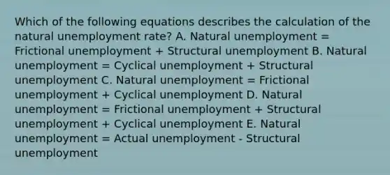 Which of the following equations describes the calculation of the natural unemployment rate? A. Natural unemployment = Frictional unemployment + Structural unemployment B. Natural unemployment = Cyclical unemployment + Structural unemployment C. Natural unemployment = Frictional unemployment + Cyclical unemployment D. Natural unemployment = Frictional unemployment + Structural unemployment + Cyclical unemployment E. Natural unemployment = Actual unemployment - Structural unemployment