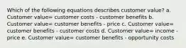 Which of the following equations describes customer value? a. Customer value= customer costs - customer benefits b. Customer value= customer benefits - price c. Customer value= customer benefits - customer costs d. Customer value= income - price e. Customer value= customer benefits - opportunity costs