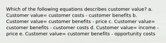 Which of the following equations describes customer value? a. Customer value= customer costs - customer benefits b. Customer value= customer benefits - price c. Customer value= customer benefits - customer costs d. Customer value= income - price e. Customer value= customer benefits - opportunity costs