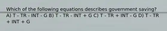 Which of the following equations describes government saving? A) T - TR - INT - G B) T - TR - INT + G C) T - TR + INT - G D) T - TR + INT + G