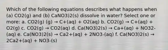 Which of the following equations describes what happens when (a) CO2(g) and (b) CaNO3)2(s) dissolve in water? Select one or more: a. CO2(g) (g) → C+(aq) + O2(aq) b. CO2(g) → C+(aq) + O2(g) c. CO2(g) → CO2(aq) d. Ca(NO3)2(s) → Ca+(aq) + NO32-(aq) e. Ca(NO3)2(s) → Ca2+(aq) + 2NO3-(aq) f. Ca(NO3)2(s) → 2Ca2+(aq) + NO3-(s)