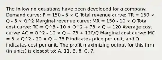 The following equations have been developed for a company: Demand curve: P = 150 - 5 × Q Total revenue curve: TR = 150 × Q - 5 × Q^2 Marginal revenue curve: MR = 150 - 10 × Q Total cost curve: TC = Q^3 - 10 × Q^2 + 73 × Q + 120 Average cost curve: AC = Q^2 - 10 × Q + 73 + 120/Q Marginal cost curve: MC = 3 × Q^2 - 20 × Q + 73 P indicates price per unit, and Q indicates cost per unit. The profit maximizing output for this firm (in units) is closest to: A. 11. B. 8. C. 7.