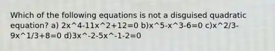 Which of the following equations is not a disguised quadratic​ equation? a) 2x^4-11x^2+12=0 b)x^5-x^3-6=0 c)x^2/3-9x^1/3+8=0 d)3x^-2-5x^-1-2=0