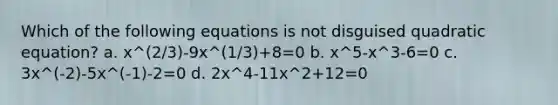 Which of the following equations is not disguised quadratic equation? a. x^(2/3)-9x^(1/3)+8=0 b. x^5-x^3-6=0 c. 3x^(-2)-5x^(-1)-2=0 d. 2x^4-11x^2+12=0