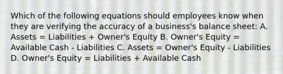 Which of the following equations should employees know when they are verifying the accuracy of a business's balance sheet: A. Assets = Liabilities + Owner's Equity B. Owner's Equity = Available Cash - Liabilities C. Assets = Owner's Equity - Liabilities D. Owner's Equity = Liabilities + Available Cash