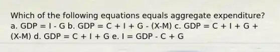 Which of the following equations equals aggregate expenditure? a. GDP = I - G b. GDP = C + I + G - (X-M) c. GDP = C + I + G + (X-M) d. GDP = C + I + G e. I = GDP - C + G