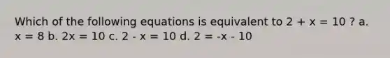 Which of the following equations is equivalent to 2 + x = 10 ? a. x = 8 b. 2x = 10 c. 2 - x = 10 d. 2 = -x - 10