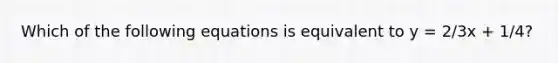 Which of the following equations is equivalent to y = 2/3x + 1/4?