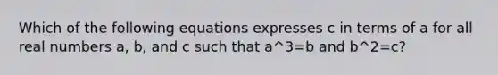 Which of the following equations expresses c in terms of a for all real numbers a, b, and c such that a^3=b and b^2=c?