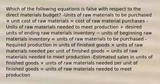 Which of the following equations is false with respect to the direct materials budget? -Units of raw materials to be purchased × unit cost of raw materials = cost of raw material purchases -Units of raw materials needed to meet production + desired units of ending raw materials inventory − units of beginning raw materials inventory = units of raw materials to be purchased -Required production in units of finished goods × units of raw materials needed per unit of finished goods = units of raw materials needed to meet production -Estimated sales in units of finished goods × units of raw materials needed per unit of finished goods = units of raw materials needed to meet production