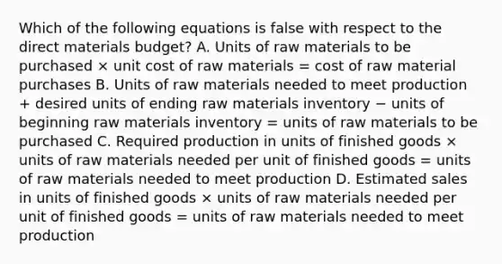 Which of the following equations is false with respect to the direct materials budget? A. Units of raw materials to be purchased × unit cost of raw materials = cost of raw material purchases B. Units of raw materials needed to meet production + desired units of ending raw materials inventory − units of beginning raw materials inventory = units of raw materials to be purchased C. Required production in units of finished goods × units of raw materials needed per unit of finished goods = units of raw materials needed to meet production D. Estimated sales in units of finished goods × units of raw materials needed per unit of finished goods = units of raw materials needed to meet production