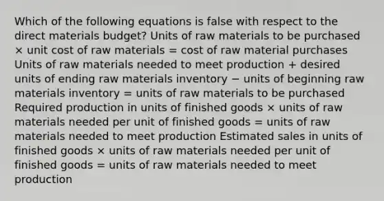 Which of the following equations is false with respect to the direct materials budget? Units of raw materials to be purchased × unit cost of raw materials = cost of raw material purchases Units of raw materials needed to meet production + desired units of ending raw materials inventory − units of beginning raw materials inventory = units of raw materials to be purchased Required production in units of finished goods × units of raw materials needed per unit of finished goods = units of raw materials needed to meet production Estimated sales in units of finished goods × units of raw materials needed per unit of finished goods = units of raw materials needed to meet production