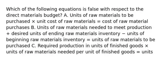 Which of the following equations is false with respect to the direct materials budget? A. Units of raw materials to be purchased × unit cost of raw materials = cost of raw material purchases B. Units of raw materials needed to meet production + desired units of ending raw materials inventory − units of beginning raw materials inventory = units of raw materials to be purchased C. Required production in units of finished goods × units of raw materials needed per unit of finished goods = units