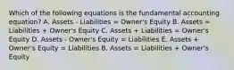 Which of the following equations is the fundamental accounting equation? A. Assets - Liabilities = Owner's Equity B. Assets = Liabilities + Owner's Equity C. Assets + Liabilities = Owner's Equity D. Assets - Owner's Equity = Liabilities E. Assets + Owner's Equity = Liabilities B. Assets = Liabilities + Owner's Equity